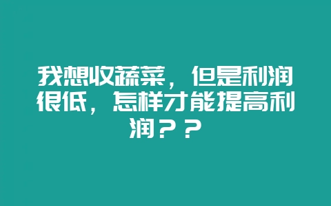 我想收蔬菜，但是利润很低，怎样才能提高利润？？-会东网