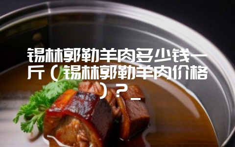 锡林郭勒羊肉多少钱一斤（锡林郭勒羊肉价格）？_-会东网