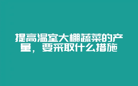 提高温室大棚蔬菜的产量,要采取什么措施-会东网