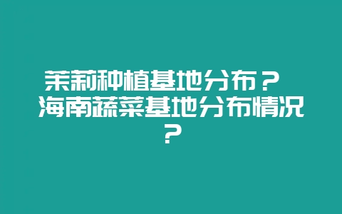 茉莉种植基地分布？ 海南蔬菜基地分布情况？-会东网