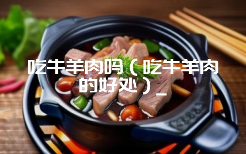 吃牛羊肉吗（吃牛羊肉的好处）_-会东网