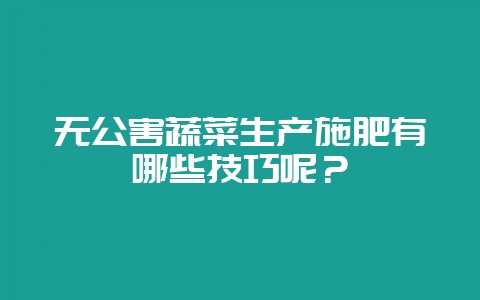 无公害蔬菜生产施肥有哪些技巧呢?-会东网