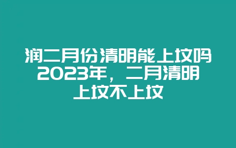 润二月份清明能上坟吗2023年，二月清明上坟不上坟-会东网