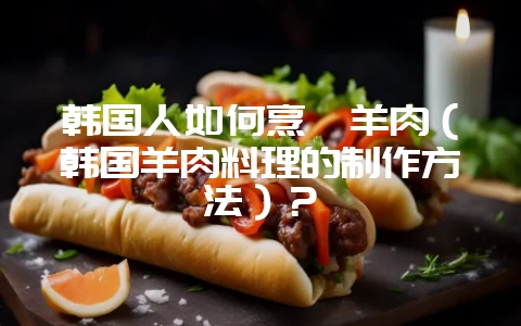 韩国人如何烹饪羊肉(韩国羊肉料理的制作方法)?插图 韩国人如何烹饪羊肉(韩国羊肉料理的制作方法)?插图