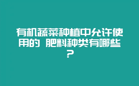 有机蔬菜种植中允许使用的 肥料种类有哪些?-会东网