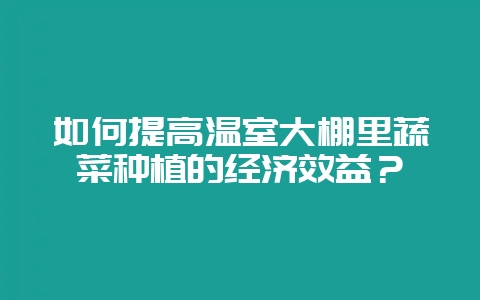 如何提高温室大棚里蔬菜种植的经济效益?-会东网