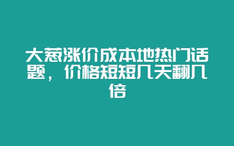 大葱涨价成本地热门话题，价格短短几天翻几倍-会东网