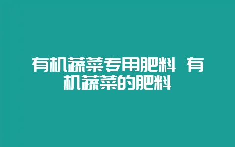 有机蔬菜专用肥料 有机蔬菜的肥料-会东网