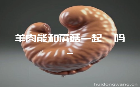 羊肉能和蘑菇一起炖吗_-会东网