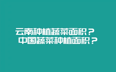 云南种植蔬菜面积？ 中国蔬菜种植面积？-会东网