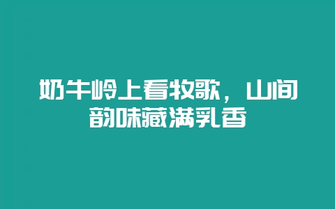 奶牛岭上看牧歌，山间韵味藏满乳香-会东网
