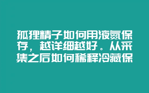 狐狸精子如何用液氮保存，越详细越好。从采集之后如何稀释冷藏保存到如何解冻。包括比例等等。-会东网
