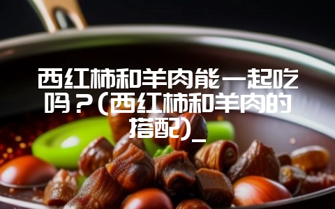 西红柿和羊肉能一起吃吗?(西红柿和羊肉的搭配)_-会东网