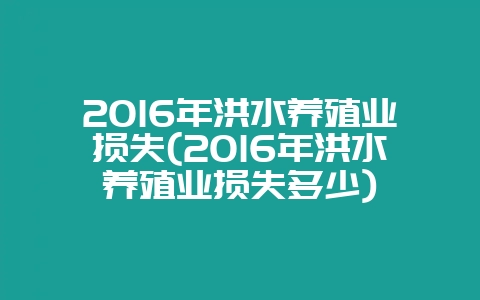 2016年洪水养殖业损失(2016年洪水养殖业损失多少)-会东网