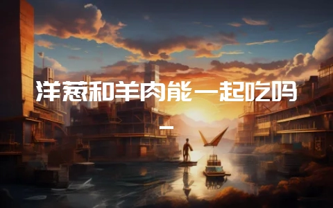 洋葱和羊肉能一起吃吗_-会东网