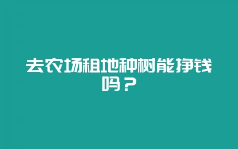 去农场租地种树能挣钱吗？-会东网