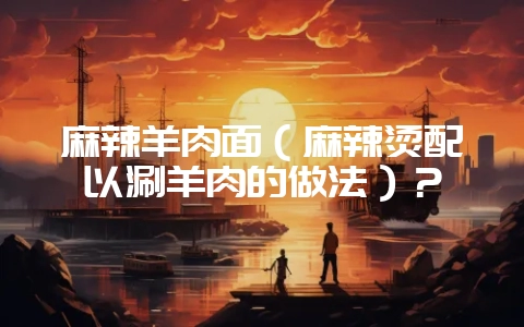 麻辣羊肉面（麻辣烫配以涮羊肉的做法）？-会东网