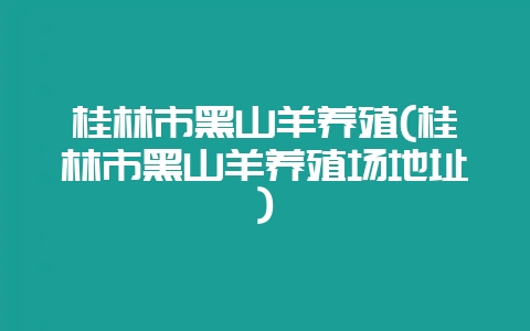 桂林市黑山羊养殖(桂林市黑山羊养殖场地址)-会东网
