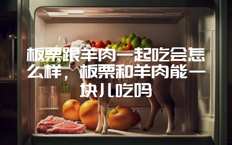 板栗跟羊肉一起吃会怎么样，板栗和羊肉能一块儿吃吗-会东网