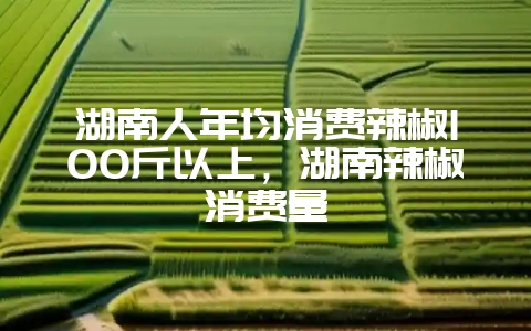 湖南人年均消费辣椒100斤以上，湖南辣椒消费量-会东网
