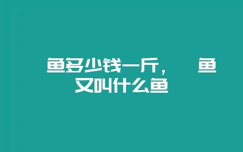鳡鱼多少钱一斤,鳡鱼又叫什么鱼-会东网