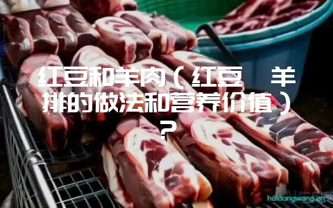 红豆和羊肉（红豆炖羊排的做法和营养价值）？-会东网