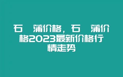 石菖蒲价格,石菖蒲价格2023最新价格行情走势-会东网