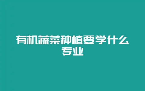 有机蔬菜种植要学什么专业-会东网