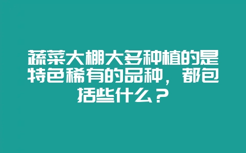 蔬菜大棚大多种植的是特色稀有的品种，都包括些什么？-会东网