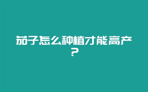 茄子怎么种植才能高产？-会东网