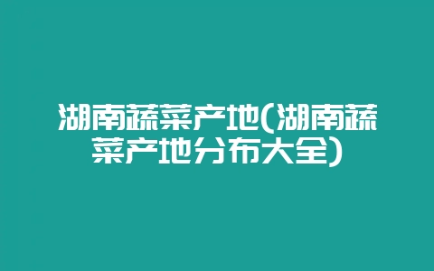 湖南蔬菜产地(湖南蔬菜产地分布大全)-会东网
