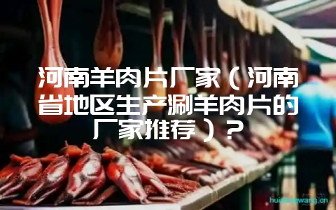 河南羊肉片厂家(河南省地区生产涮羊肉片的厂家推荐)?-会东网