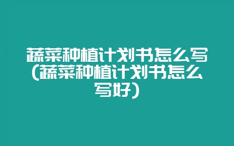 蔬菜种植计划书怎么写(蔬菜种植计划书怎么写好)-会东网