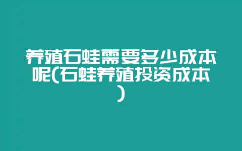 养殖石蛙需要多少成本呢(石蛙养殖投资成本)-会东网