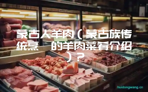 蒙古人羊肉(蒙古族传统烹饪的羊肉菜肴介绍)?-会东网