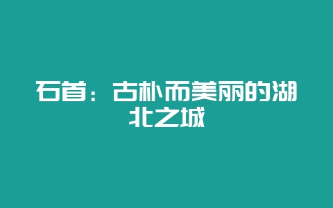 石首：古朴而美丽的湖北之城-会东网