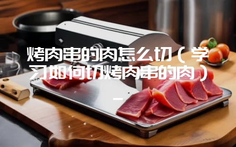 烤肉串的肉怎么切(学习如何切烤肉串的肉)_-会东网