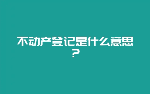 不动产登记是什么意思？-会东网