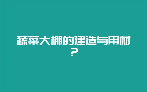 蔬菜大棚的建造与用材?-会东网