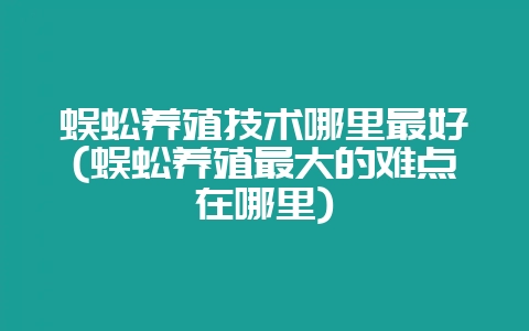蜈蚣养殖技术哪里最好(蜈蚣养殖最大的难点在哪里)-会东网