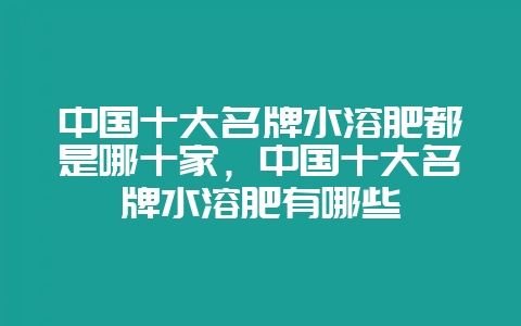 中国十大名牌水溶肥都是哪十家,中国十大名牌水溶肥有哪些-会东网