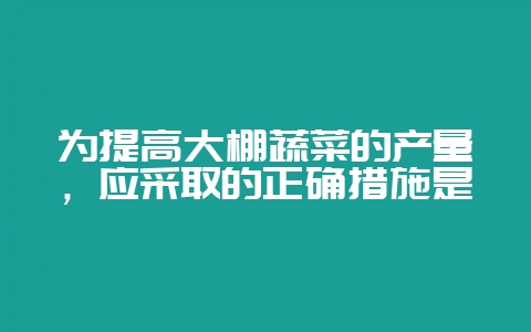 为提高大棚蔬菜的产量，应采取的正确措施是-会东网