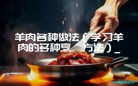 羊肉各种做法（学习羊肉的多种烹饪方法）_-会东网