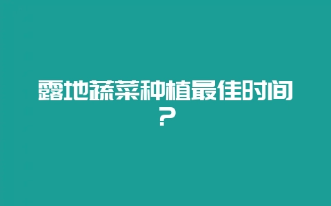 露地蔬菜种植最佳时间?-会东网
