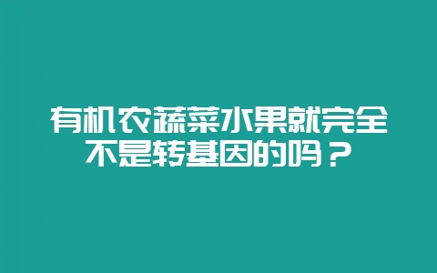 有机农蔬菜水果就完全不是转基因的吗?-会东网