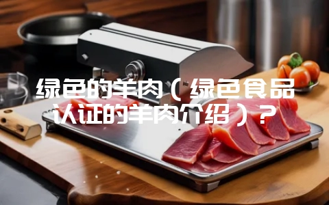 绿色的羊肉(绿色食品认证的羊肉介绍)?-会东网