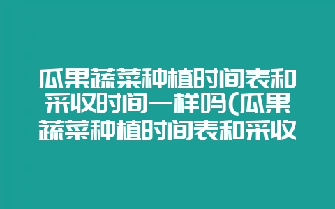 瓜果蔬菜种植时间表和采收时间一样吗(瓜果蔬菜种植时间表和采收时间一样吗为什么)-会东网