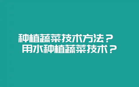 种植蔬菜技术方法? 用水种植蔬菜技术?-会东网