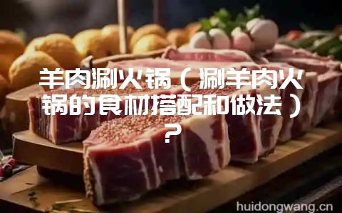 羊肉涮火锅(涮羊肉火锅的食材搭配和做法)?-会东网