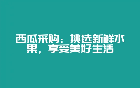 西瓜采购:挑选新鲜水果,享受美好生活-会东网